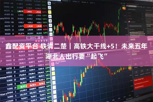 鑫配资平台 轶清二楚｜高铁大干线+5！未来五年湖北人出行要“起飞”