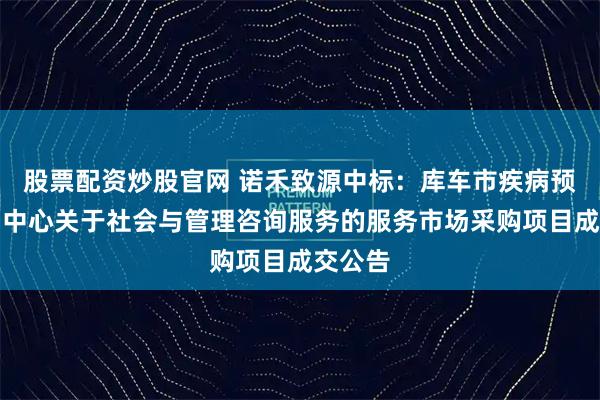 股票配资炒股官网 诺禾致源中标：库车市疾病预防控制中心关于社会与管理咨询服务的服务市场采购项目成交公告