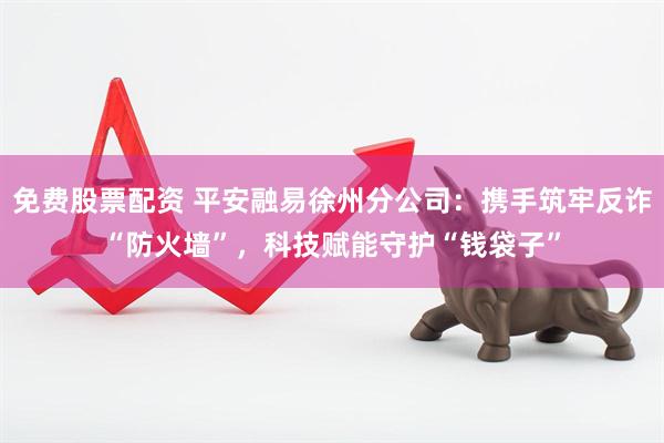 免费股票配资 平安融易徐州分公司：携手筑牢反诈“防火墙”，科技赋能守护“钱袋子”