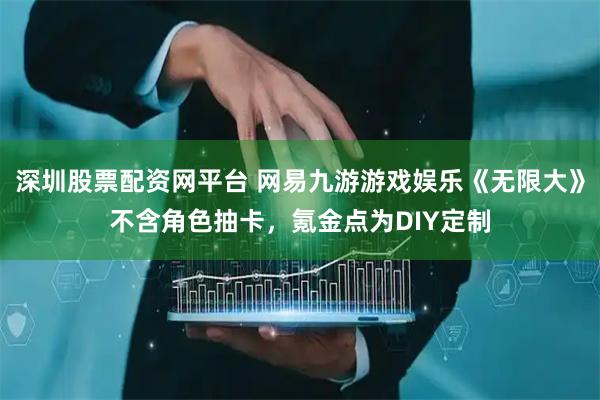 深圳股票配资网平台 网易九游游戏娱乐《无限大》不含角色抽卡，氪金点为DIY定制