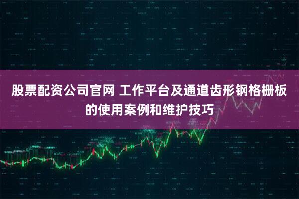 股票配资公司官网 工作平台及通道齿形钢格栅板的使用案例和维护技巧
