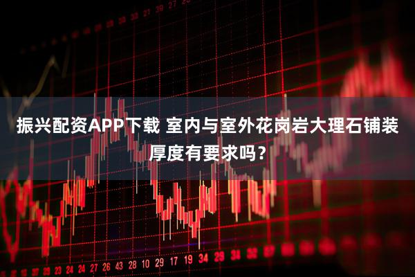 振兴配资APP下载 室内与室外花岗岩大理石铺装厚度有要求吗？