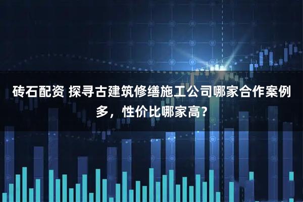 砖石配资 探寻古建筑修缮施工公司哪家合作案例多，性价比哪家高？