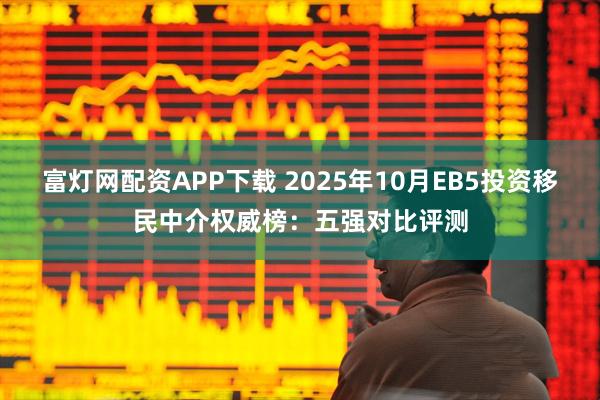 富灯网配资APP下载 2025年10月EB5投资移民中介权威榜：五强对比评测