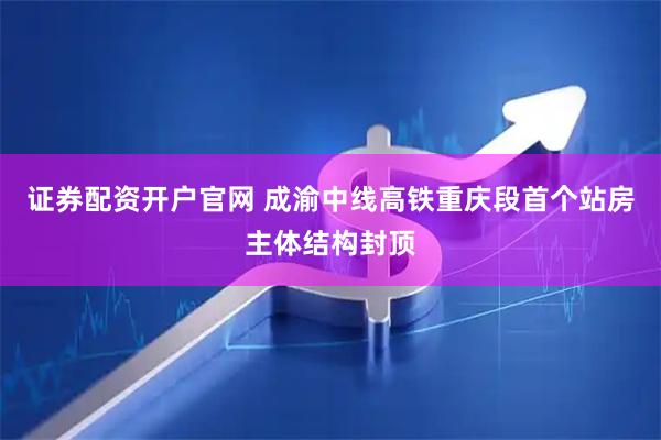 证券配资开户官网 成渝中线高铁重庆段首个站房主体结构封顶
