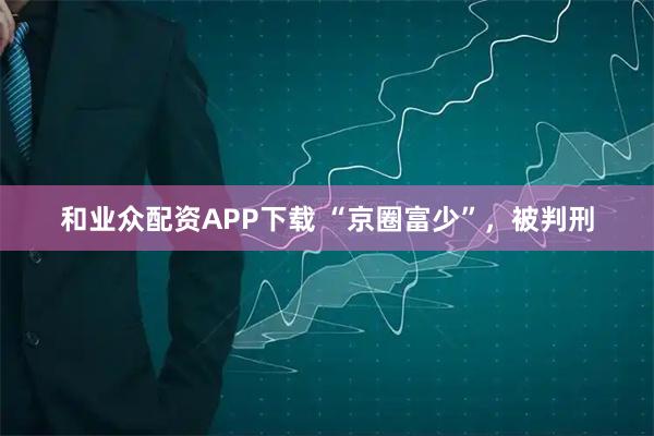 和业众配资APP下载 “京圈富少”，被判刑