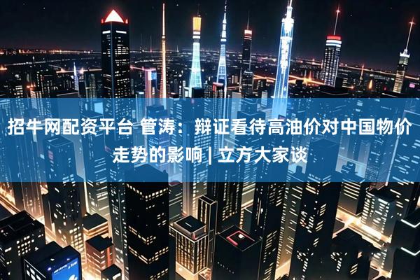 招牛网配资平台 管涛：辩证看待高油价对中国物价走势的影响 | 立方大家谈