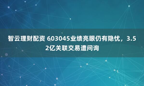 智云理财配资 603045业绩亮眼仍有隐忧，3.52亿关联交易遭问询