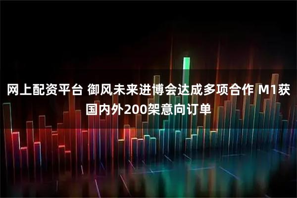 网上配资平台 御风未来进博会达成多项合作 M1获国内外200架意向订单