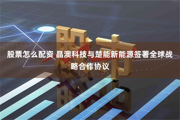 股票怎么配资 晶澳科技与楚能新能源签署全球战略合作协议