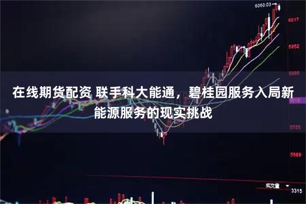 在线期货配资 联手科大能通，碧桂园服务入局新能源服务的现实挑战