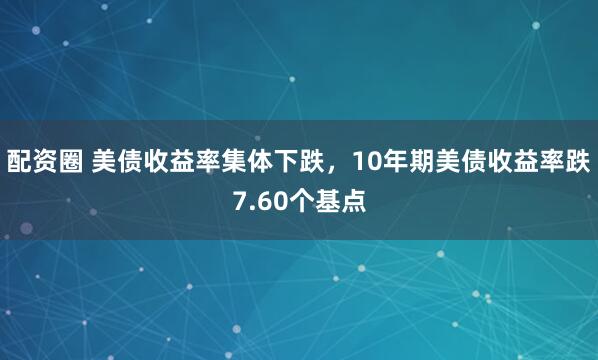 配资圈 美债收益率集体下跌，10年期美债收益率跌7.60个基点