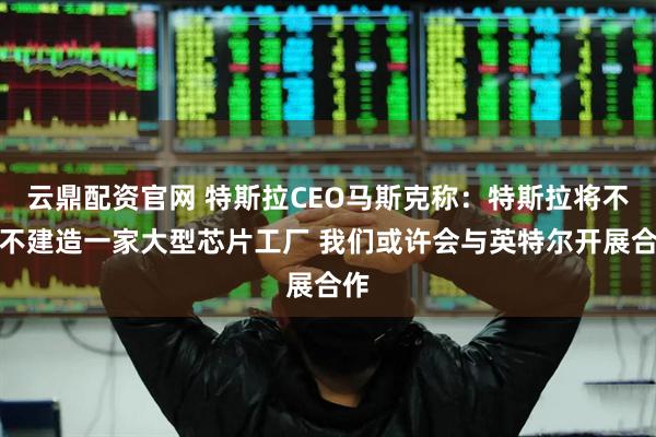 云鼎配资官网 特斯拉CEO马斯克称：特斯拉将不得不建造一家大型芯片工厂 我们或许会与英特尔开展合作
