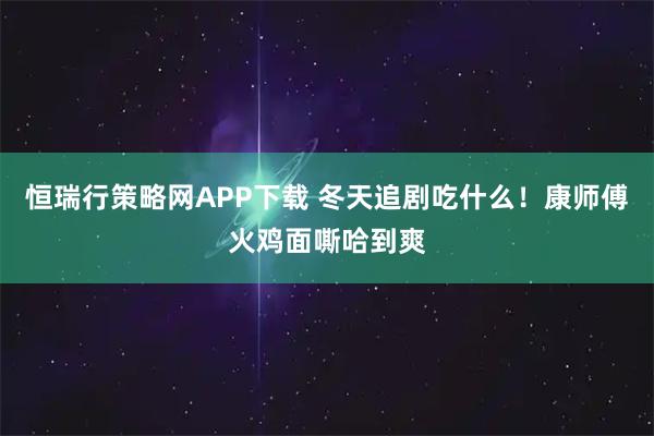 恒瑞行策略网APP下载 冬天追剧吃什么！康师傅火鸡面嘶哈到爽