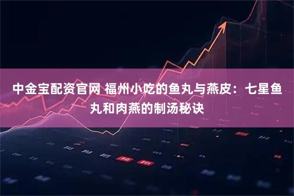中金宝配资官网 福州小吃的鱼丸与燕皮：七星鱼丸和肉燕的制汤秘诀