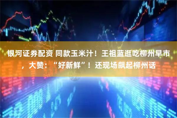 银河证券配资 同款玉米汁！王祖蓝逛吃柳州早市，大赞：“好新鲜”！还现场飙起柳州话