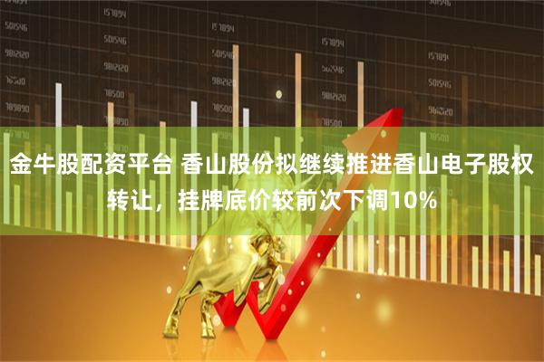 金牛股配资平台 香山股份拟继续推进香山电子股权转让，挂牌底价较前次下调10%