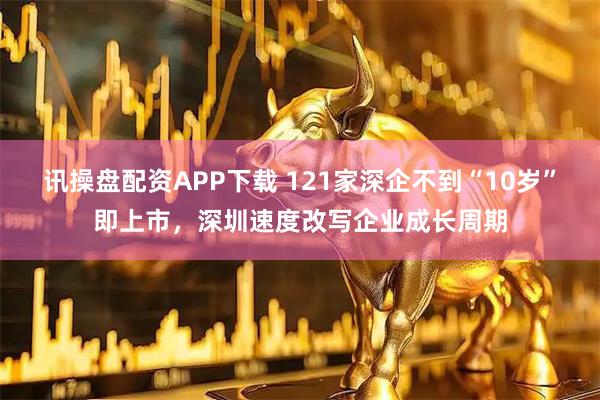 讯操盘配资APP下载 121家深企不到“10岁”即上市，深圳速度改写企业成长周期