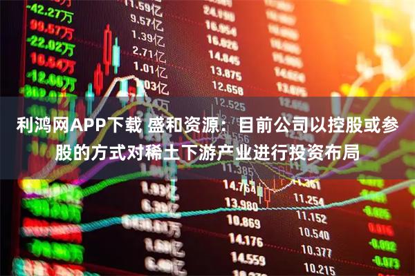 利鸿网APP下载 盛和资源：目前公司以控股或参股的方式对稀土下游产业进行投资布局