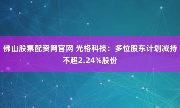 佛山股票配资网官网 光格科技：多位股东计划减持不超2.24%股份