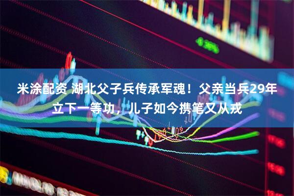 米涂配资 湖北父子兵传承军魂！父亲当兵29年立下一等功，儿子如今携笔又从戎