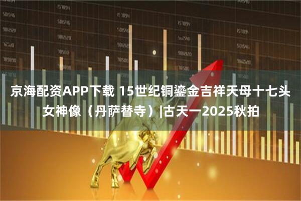 京海配资APP下载 15世纪铜鎏金吉祥天母十七头女神像（丹萨替寺）|古天一2025秋拍