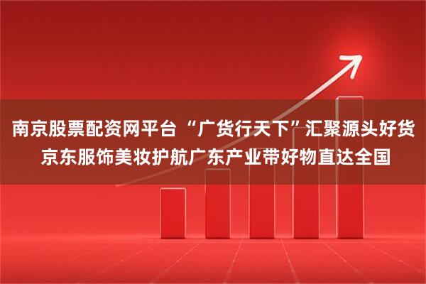 南京股票配资网平台 “广货行天下”汇聚源头好货 京东服饰美妆护航广东产业带好物直达全国