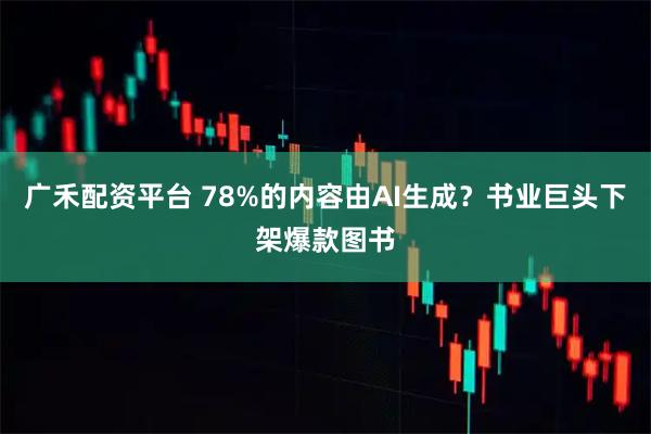 广禾配资平台 78%的内容由AI生成？书业巨头下架爆款图书