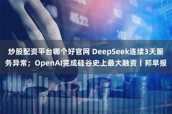 炒股配资平台哪个好官网 DeepSeek连续3天服务异常；OpenAI完成硅谷史上最大融资丨邦早报