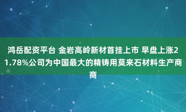 鸿岳配资平台 金岩高岭新材首挂上市 早盘上涨21.78%公司为中国最大的精铸用莫来石材料生产商