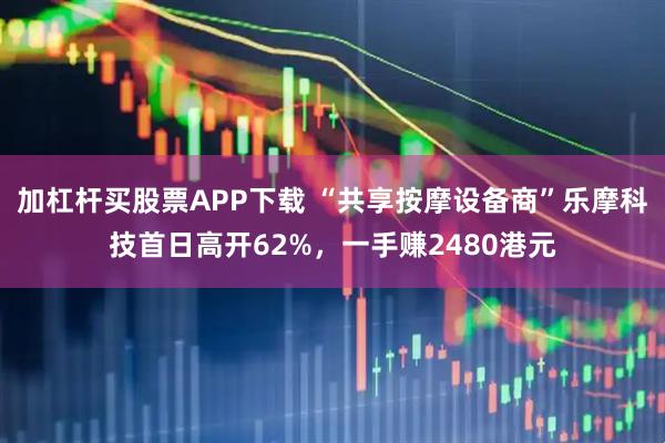 加杠杆买股票APP下载 “共享按摩设备商”乐摩科技首日高开62%，一手赚2480港元