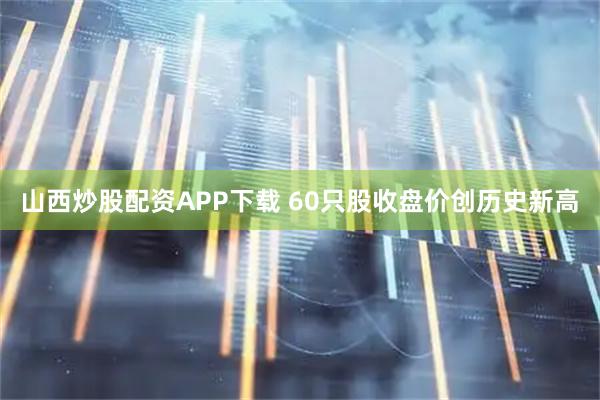 山西炒股配资APP下载 60只股收盘价创历史新高