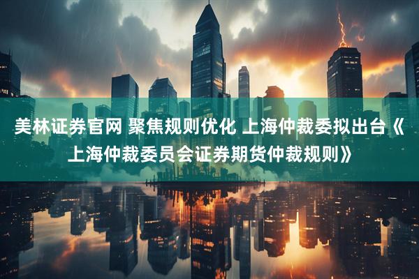 美林证券官网 聚焦规则优化 上海仲裁委拟出台《上海仲裁委员会证券期货仲裁规则》