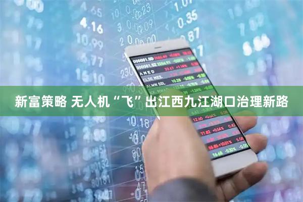 新富策略 无人机“飞”出江西九江湖口治理新路