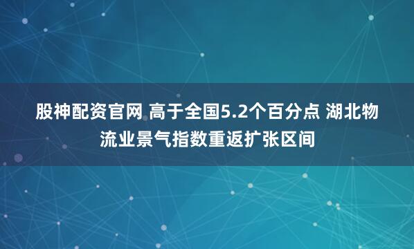 股神配资官网 高于全国5.2个百分点 湖北物流业景气指数重返扩张区间