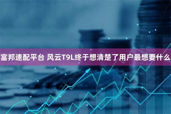富邦速配平台 风云T9L终于想清楚了用户最想要什么