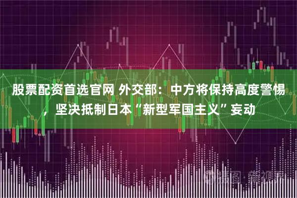 股票配资首选官网 外交部：中方将保持高度警惕，坚决抵制日本“新型军国主义”妄动