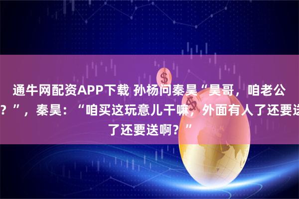 通牛网配资APP下载 孙杨问秦昊“昊哥，咱老公能买吗？”，秦昊：“咱买这玩意儿干嘛，外面有人了还要送啊？”