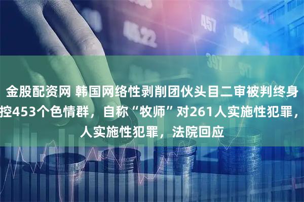 金股配资网 韩国网络性剥削团伙头目二审被判终身监禁！操控453个色情群，自称“牧师”对261人实施性犯罪，法院回应