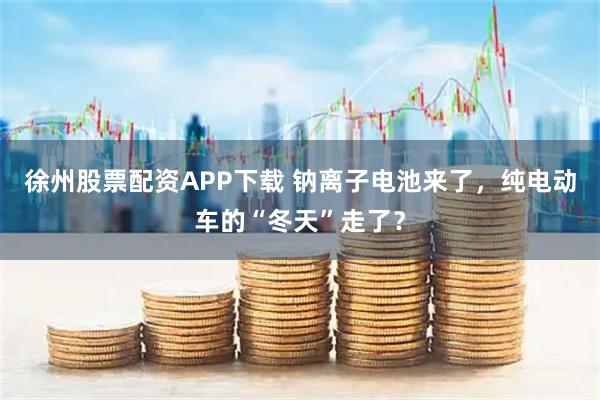 徐州股票配资APP下载 钠离子电池来了，纯电动车的“冬天”走了？