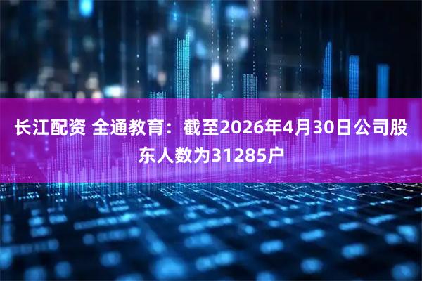 长江配资 全通教育：截至2026年4月30日公司股东人数为31285户