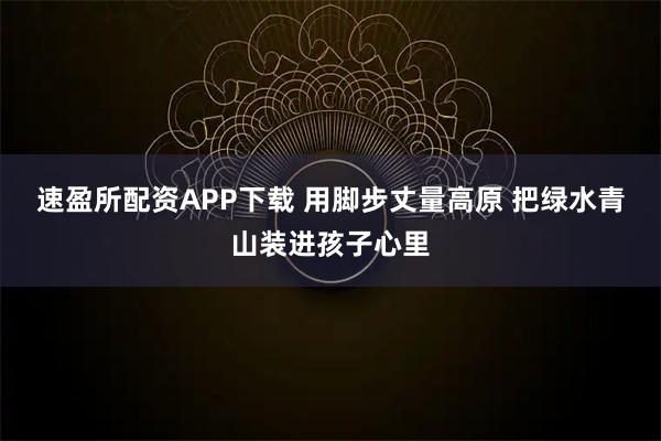 速盈所配资APP下载 用脚步丈量高原 把绿水青山装进孩子心里