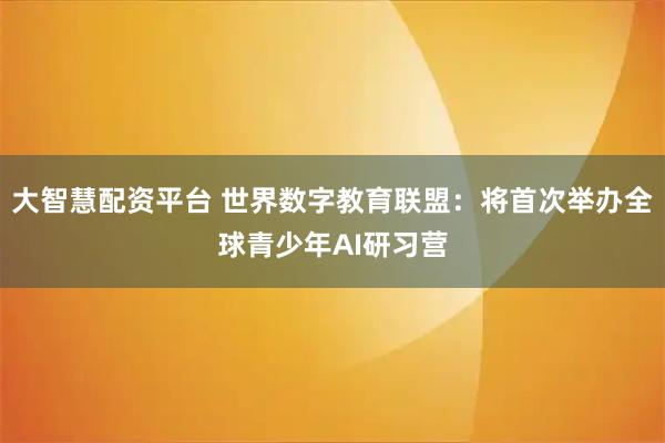 大智慧配资平台 世界数字教育联盟：将首次举办全球青少年AI研习营
