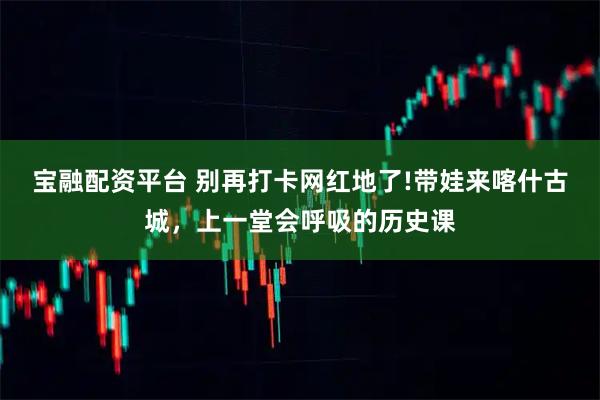 宝融配资平台 别再打卡网红地了!带娃来喀什古城，上一堂会呼吸的历史课