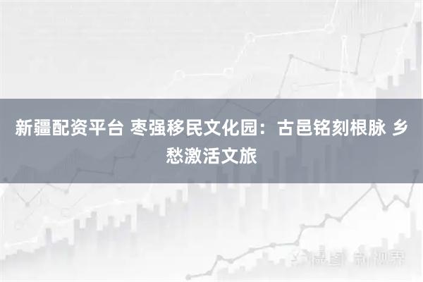 新疆配资平台 枣强移民文化园：古邑铭刻根脉 乡愁激活文旅