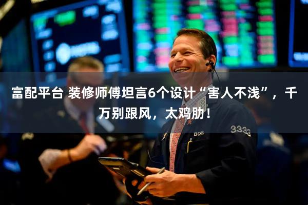 富配平台 装修师傅坦言6个设计“害人不浅”，千万别跟风，太鸡肋！