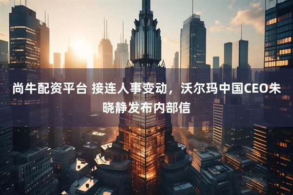 尚牛配资平台 接连人事变动,沃尔玛中国CEO朱晓静发布内部信