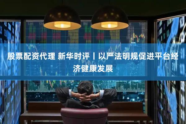 股票配资代理 新华时评丨以严法明规促进平台经济健康发展