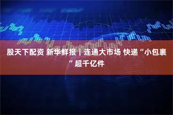 股天下配资 新华鲜报｜连通大市场 快递“小包裹”超千亿件