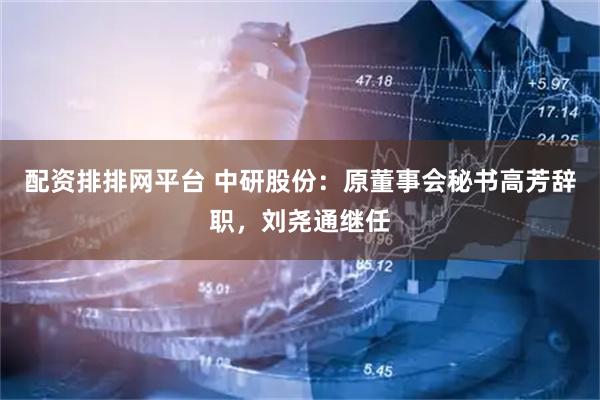 配资排排网平台 中研股份:原董事会秘书高芳辞职,刘尧通继任